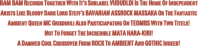 BAM BAM Records Together With It‘s Sublabel VUDUDLDI Is The Home Of Independent Arists Like Bloody Dark Lord Steff‘s BAVARIAN ASSROCK MASSAKA Or The Fantastic Ambient Queen MC Grisdinili Also Particiapating On TEOMBS With Two Titels! 
Not To Forget The Incredible MATA HARA-KIRI!
A Damned Cool Crossover From ROCK To AMBIENT And GOTHIC Indeed!

